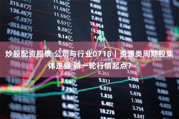 炒股配资股票 公司与行业0718丨资源类周期股集体走强 新一轮行情起点？