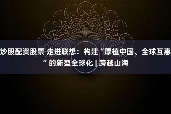 炒股配资股票 走进联想：构建“厚植中国、全球互惠”的新型全球化 | 跨越山海