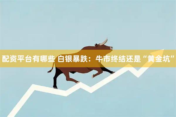 配资平台有哪些 白银暴跌：牛市终结还是“黄金坑”