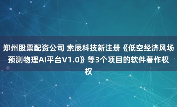 郑州股票配资公司 索辰科技新注册《低空经济风场预测物理AI平台V1.0》等3个项目的软件著作权