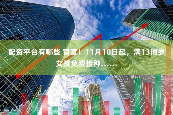 配资平台有哪些 官宣！11月10日起，满13周岁女孩免费接种……
