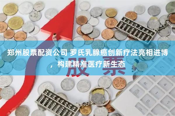 郑州股票配资公司 罗氏乳腺癌创新疗法亮相进博，构建精准医疗新生态