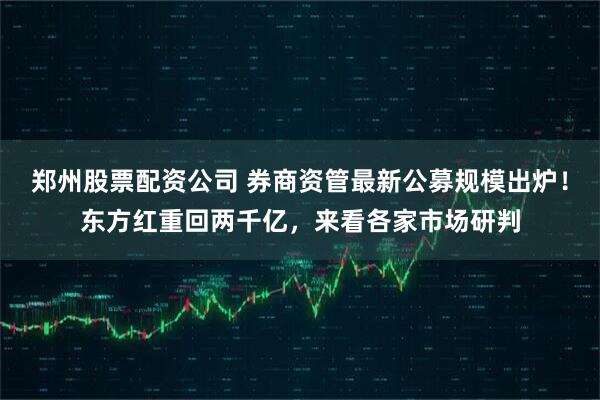 郑州股票配资公司 券商资管最新公募规模出炉！东方红重回两千亿，来看各家市场研判