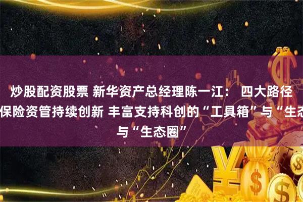 炒股配资股票 新华资产总经理陈一江： 四大路径推动保险资管持续创新 丰富支持科创的“工具箱”与“生态圈”