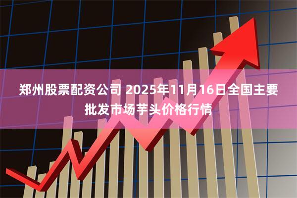 郑州股票配资公司 2025年11月16日全国主要批发市场芋头价格行情