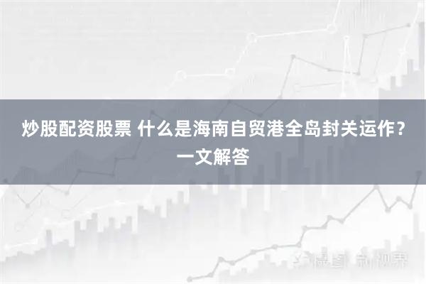 炒股配资股票 什么是海南自贸港全岛封关运作？一文解答
