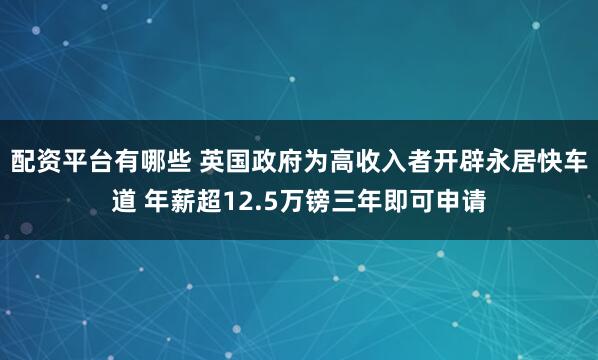 配资平台有哪些 英国政府为高收入者开辟永居快车道 年薪超12.5万镑三年即可申请