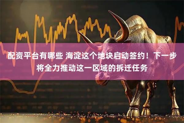 配资平台有哪些 海淀这个地块启动签约！下一步将全力推动这一区域的拆迁任务