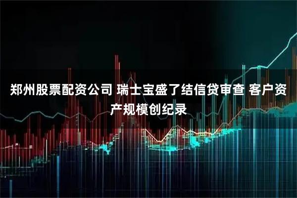 郑州股票配资公司 瑞士宝盛了结信贷审查 客户资产规模创纪录
