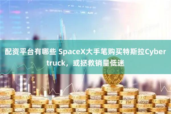 配资平台有哪些 SpaceX大手笔购买特斯拉Cybertruck，或拯救销量低迷