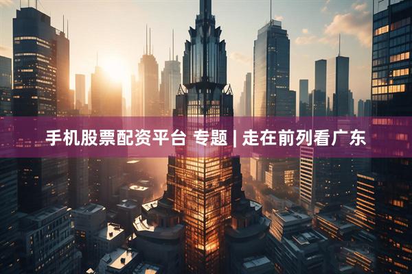 手机股票配资平台 专题 | 走在前列看广东