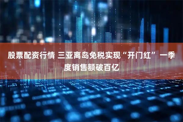 股票配资行情 三亚离岛免税实现“开门红” 一季度销售额破百亿