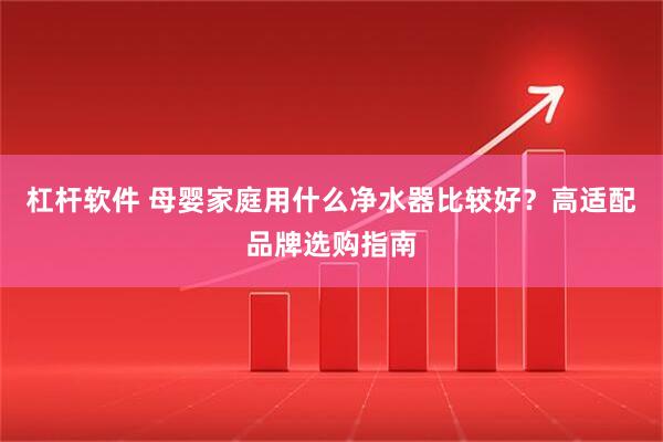 杠杆软件 母婴家庭用什么净水器比较好？高适配品牌选购指南