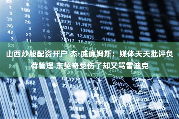 山西炒股配资开户 杰·威廉姆斯：媒体天天批评负荷管理 东契奇受伤了却又骂雷迪克