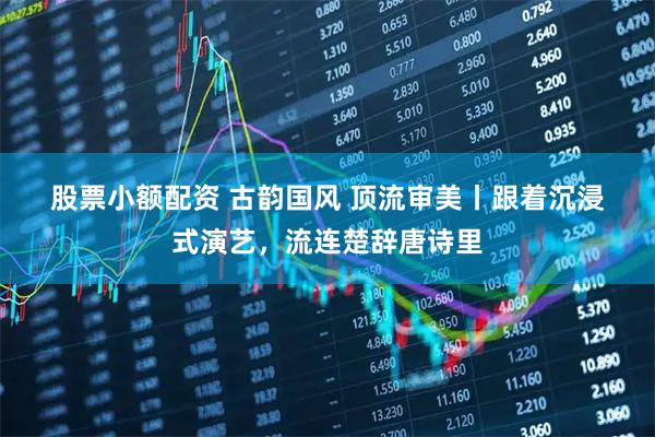 股票小额配资 古韵国风 顶流审美丨跟着沉浸式演艺，流连楚辞唐诗里