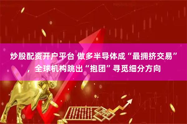 炒股配资开户平台 做多半导体成“最拥挤交易”，全球机构跳出“抱团”寻觅细分方向