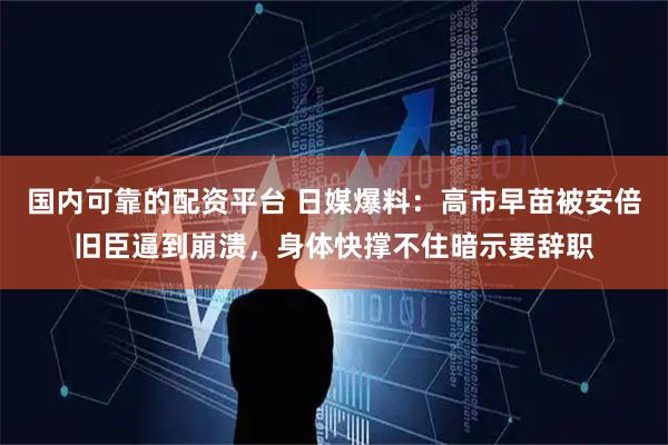 国内可靠的配资平台 日媒爆料：高市早苗被安倍旧臣逼到崩溃，身体快撑不住暗示要辞职