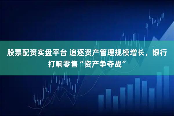 股票配资实盘平台 追逐资产管理规模增长，银行打响零售“资产争夺战”