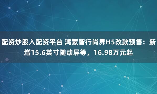 配资炒股入配资平台 鸿蒙智行尚界H5改款预售：新增15.6英寸随动屏等，16.98万元起