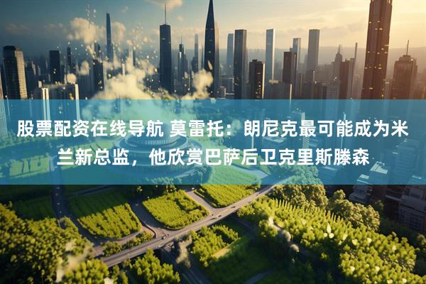 股票配资在线导航 莫雷托：朗尼克最可能成为米兰新总监，他欣赏巴萨后卫克里斯滕森