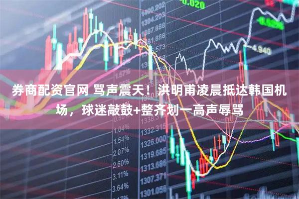 券商配资官网 骂声震天！洪明甫凌晨抵达韩国机场，球迷敲鼓+整齐划一高声辱骂
